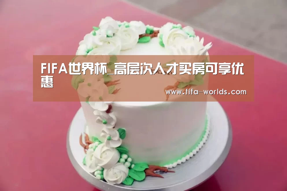 FIFA世界杯_高层次人才买房可享优惠(图1) FIFA世界杯