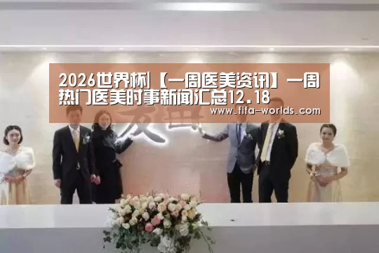 2026世界杯|【一周医美资讯】一周热门医美时事新闻汇总12.18(图3) 2026世界杯